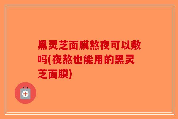 黑灵芝面膜熬夜可以敷吗(夜熬也能用的黑灵芝面膜)-第1张图片-破壁灵芝孢子粉研究指南