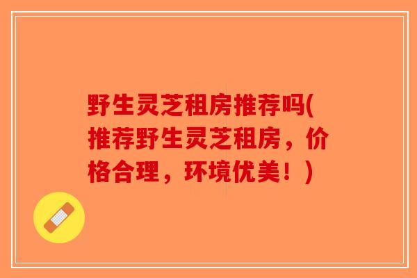 野生灵芝租房推荐吗(推荐野生灵芝租房,价格合理,环境优美!)-第1张图片-破壁灵芝孢子粉研究指南 野生灵芝租房推荐吗(推荐野生灵芝租房,价格合理,环境优美!)-第1张图片-破壁灵芝孢子粉研究指南
