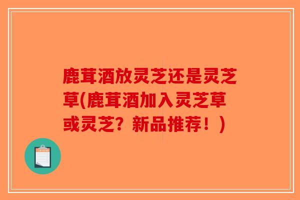 鹿茸酒放灵芝还是灵芝草(鹿茸酒加入灵芝草或灵芝？新品推荐！)-第1张图片-破壁灵芝孢子粉研究指南