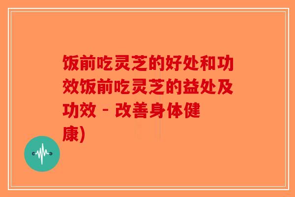 饭前吃灵芝的好处和功效饭前吃灵芝的益处及功效 - 改善身体健康)-第1张图片-破壁灵芝孢子粉研究指南