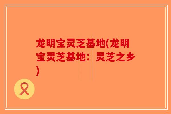 龙明宝灵芝基地(龙明宝灵芝基地:灵芝之乡)-第1张图片-破壁灵芝孢子粉研究指南 龙明宝灵芝基地(龙明宝灵芝基地:灵芝之乡)-第1张图片-破壁灵芝孢子粉研究指南