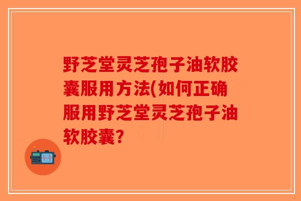 野芝堂灵芝孢子油软胶囊服用方法(如何正确服用野芝堂灵芝孢子油软胶囊?-第1张图片-破壁灵芝孢子粉研究指南 野芝堂灵芝孢子油软胶囊服用方法(如何正确服用野芝堂灵芝孢子油软胶囊?-第1张图片-破壁灵芝孢子粉研究指南