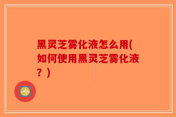黑灵芝雾化液怎么用(如何使用黑灵芝雾化液？)-第1张图片-破壁灵芝孢子粉研究指南