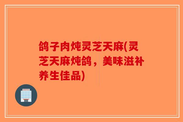 鸽子肉炖灵芝天麻(灵芝天麻炖鸽,美味滋补养生佳品)-第1张图片-破壁灵芝孢子粉研究指南 鸽子肉炖灵芝天麻(灵芝天麻炖鸽,美味滋补养生佳品)-第1张图片-破壁灵芝孢子粉研究指南