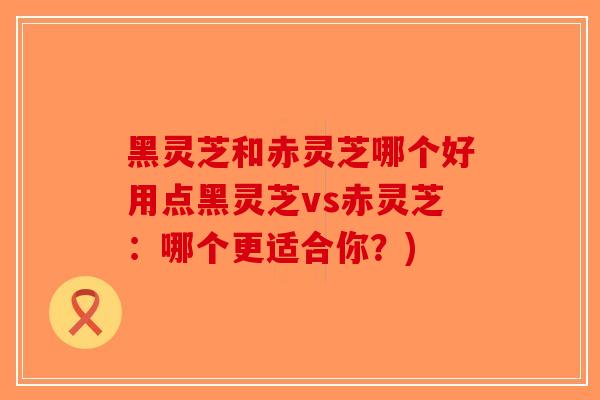 黑灵芝和赤灵芝哪个好用点黑灵芝vs赤灵芝:哪个更适合你?)-第1张图片-破壁灵芝孢子粉研究指南 黑灵芝和赤灵芝哪个好用点黑灵芝vs赤灵芝:哪个更适合你?)-第1张图片-破壁灵芝孢子粉研究指南