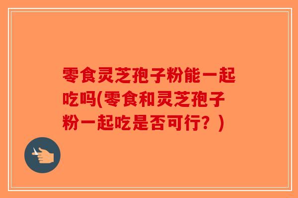 零食灵芝孢子粉能一起吃吗(零食和灵芝孢子粉一起吃是否可行?)-第1张图片-破壁灵芝孢子粉研究指南 零食灵芝孢子粉能一起吃吗(零食和灵芝孢子粉一起吃是否可行?)-第1张图片-破壁灵芝孢子粉研究指南