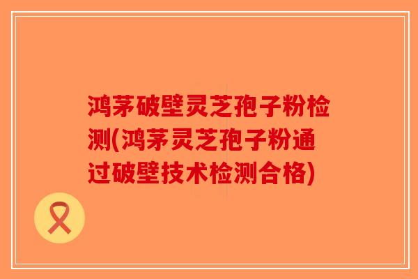 鸿茅破壁灵芝孢子粉检测(鸿茅灵芝孢子粉通过破壁技术检测合格)-第1张图片-破壁灵芝孢子粉研究指南