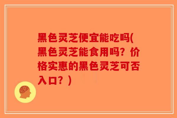 黑色灵芝便宜能吃吗(黑色灵芝能食用吗?价格实惠的黑色灵芝可否入口?)-第1张图片-破壁灵芝孢子粉研究指南 黑色灵芝便宜能吃吗(黑色灵芝能食用吗?价格实惠的黑色灵芝可否入口?)-第1张图片-破壁灵芝孢子粉研究指南