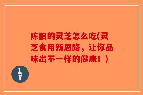 陈旧的灵芝怎么吃(灵芝食用新思路，让你品味出不一样的健康！)-第1张图片-破壁灵芝孢子粉研究指南