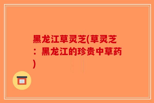 黑龙江草灵芝(草灵芝:黑龙江的珍贵中草药)-第1张图片-破壁灵芝孢子粉研究指南 黑龙江草灵芝(草灵芝:黑龙江的珍贵中草药)-第1张图片-破壁灵芝孢子粉研究指南