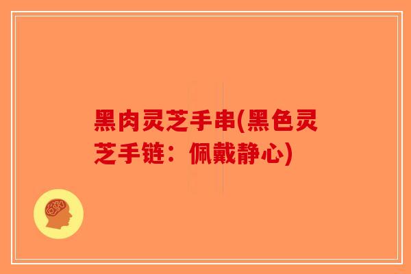 黑肉灵芝手串(黑色灵芝手链：佩戴静心)-第1张图片-破壁灵芝孢子粉研究指南