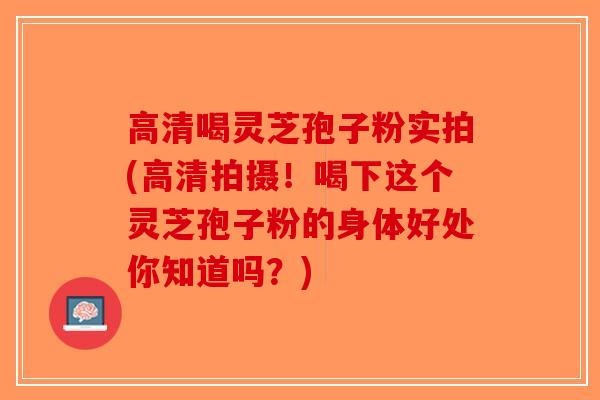 高清喝灵芝孢子粉实拍(高清拍摄！喝下这个灵芝孢子粉的身体好处你知道吗？)-第1张图片-破壁灵芝孢子粉研究指南