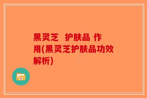黑灵芝 护肤品 作用(黑灵芝护肤品功效解析)-第1张图片-破壁灵芝孢子粉研究指南 黑灵芝 护肤品 作用(黑灵芝护肤品功效解析)-第1张图片-破壁灵芝孢子粉研究指南