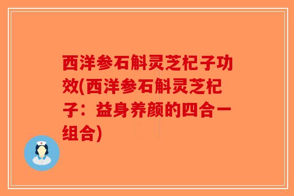 西洋参石斛灵芝杞子功效(西洋参石斛灵芝杞子：益身养颜的四合一组合)-第1张图片-破壁灵芝孢子粉研究指南