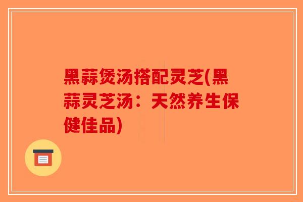 黑蒜煲汤搭配灵芝(黑蒜灵芝汤:天然养生保健佳品)-第1张图片-破壁灵芝孢子粉研究指南 黑蒜煲汤搭配灵芝(黑蒜灵芝汤:天然养生保健佳品)-第1张图片-破壁灵芝孢子粉研究指南