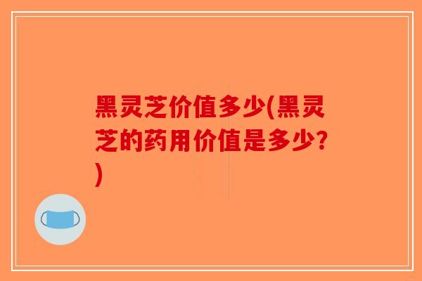 黑灵芝价值多少(黑灵芝的药用价值是多少?)-第1张图片-破壁灵芝孢子粉研究指南 黑灵芝价值多少(黑灵芝的药用价值是多少?)-第1张图片-破壁灵芝孢子粉研究指南