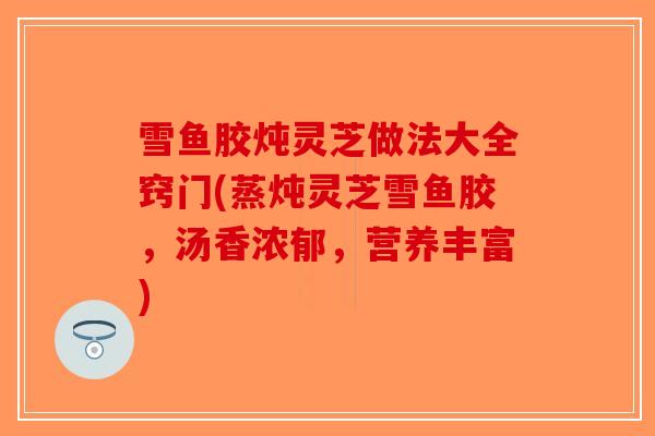 雪鱼胶炖灵芝做法大全窍门(蒸炖灵芝雪鱼胶,汤香浓郁,营养丰富)-第1张图片-破壁灵芝孢子粉研究指南 雪鱼胶炖灵芝做法大全窍门(蒸炖灵芝雪鱼胶,汤香浓郁,营养丰富)-第1张图片-破壁灵芝孢子粉研究指南