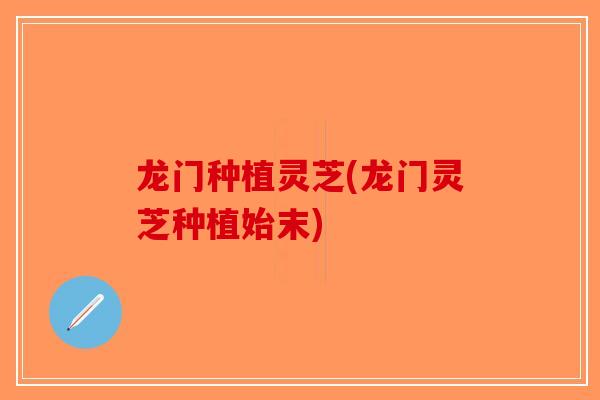 龙门种植灵芝(龙门灵芝种植始末)-第1张图片-破壁灵芝孢子粉研究指南