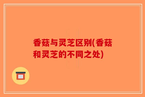 香菇与灵芝区别(香菇和灵芝的不同之处)-第1张图片-破壁灵芝孢子粉研究指南