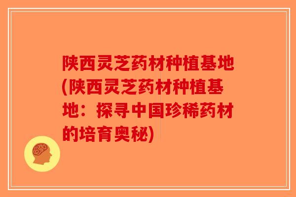 陕西灵芝药材种植基地(陕西灵芝药材种植基地:探寻中国珍稀药材的培育奥秘)-第1张图片-破壁灵芝孢子粉研究指南 陕西灵芝药材种植基地(陕西灵芝药材种植基地:探寻中国珍稀药材的培育奥秘)-第1张图片-破壁灵芝孢子粉研究指南