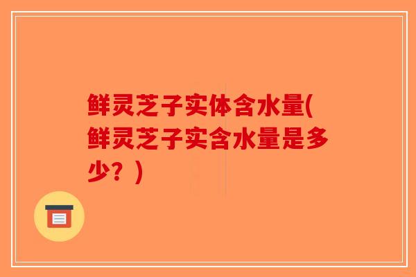 鲜灵芝子实体含水量(鲜灵芝子实含水量是多少？)-第1张图片-破壁灵芝孢子粉研究指南