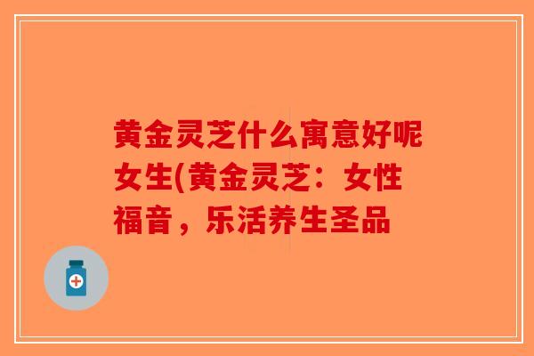 黄金灵芝什么寓意好呢女生(黄金灵芝:女性福音,乐活养生圣品-第1张图片-破壁灵芝孢子粉研究指南 黄金灵芝什么寓意好呢女生(黄金灵芝:女性福音,乐活养生圣品-第1张图片-破壁灵芝孢子粉研究指南