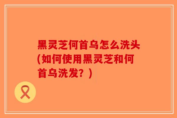 黑灵芝何首乌怎么洗头(如何使用黑灵芝和何首乌洗发？)-第1张图片-破壁灵芝孢子粉研究指南