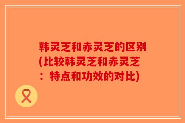 韩灵芝和赤灵芝的区别(比较韩灵芝和赤灵芝:特点和功效的对比)-第1张图片-破壁灵芝孢子粉研究指南 韩灵芝和赤灵芝的区别(比较韩灵芝和赤灵芝:特点和功效的对比)-第1张图片-破壁灵芝孢子粉研究指南