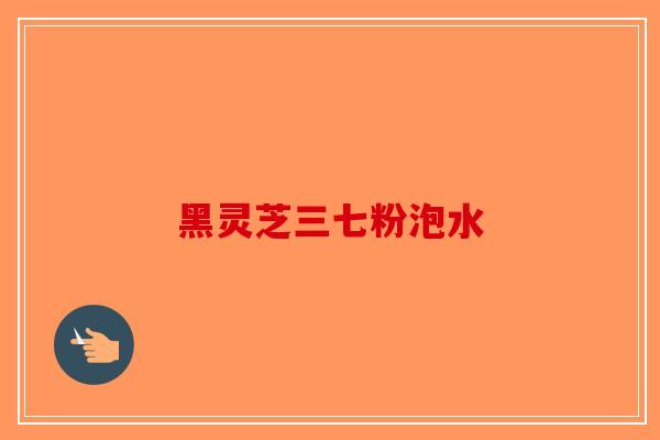 黑灵芝三七粉泡水-第1张图片-破壁灵芝孢子粉研究指南 黑灵芝三七粉泡水-第1张图片-破壁灵芝孢子粉研究指南