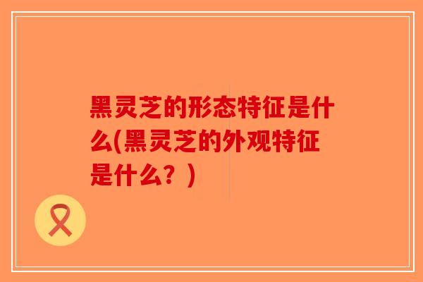 黑灵芝的形态特征是什么(黑灵芝的外观特征是什么？)-第1张图片-破壁灵芝孢子粉研究指南