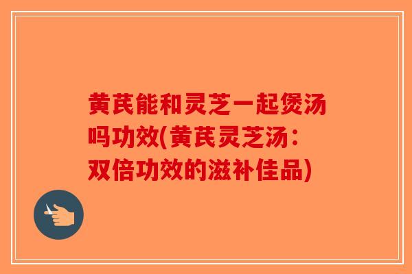 黄芪能和灵芝一起煲汤吗功效(黄芪灵芝汤:双倍功效的滋补佳品)-第1张图片-破壁灵芝孢子粉研究指南 黄芪能和灵芝一起煲汤吗功效(黄芪灵芝汤:双倍功效的滋补佳品)-第1张图片-破壁灵芝孢子粉研究指南