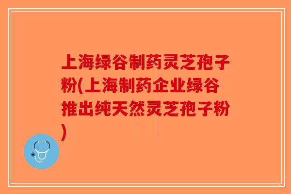 上海绿谷制药灵芝孢子粉(上海制药企业绿谷推出纯天然灵芝孢子粉)-第1张图片-破壁灵芝孢子粉研究指南 上海绿谷制药灵芝孢子粉(上海制药企业绿谷推出纯天然灵芝孢子粉)-第1张图片-破壁灵芝孢子粉研究指南