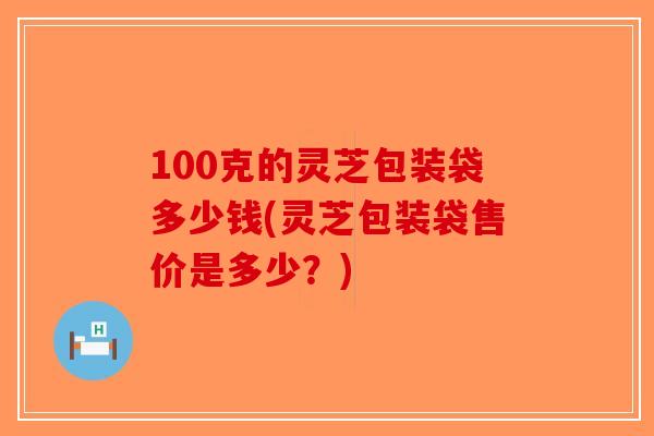 100克的灵芝包装袋多少钱(灵芝包装袋售价是多少？)-第1张图片-破壁灵芝孢子粉研究指南