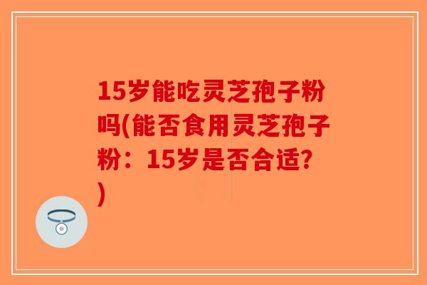 15岁能吃灵芝孢子粉吗(能否食用灵芝孢子粉:15岁是否合适?)-第1张图片-破壁灵芝孢子粉研究指南 15岁能吃灵芝孢子粉吗(能否食用灵芝孢子粉:15岁是否合适?)-第1张图片-破壁灵芝孢子粉研究指南