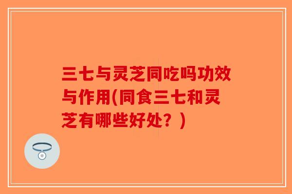 三七与灵芝同吃吗功效与作用(同食三七和灵芝有哪些好处?)-第1张图片-破壁灵芝孢子粉研究指南 三七与灵芝同吃吗功效与作用(同食三七和灵芝有哪些好处?)-第1张图片-破壁灵芝孢子粉研究指南