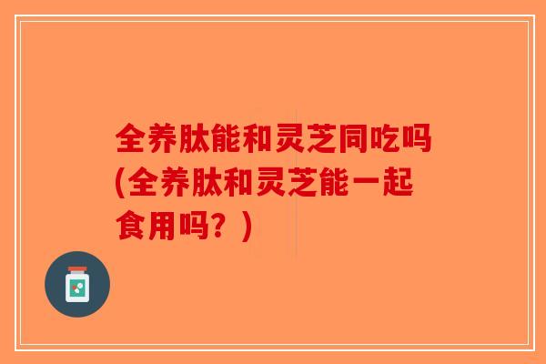 全养肽能和灵芝同吃吗(全养肽和灵芝能一起食用吗?)-第1张图片-破壁灵芝孢子粉研究指南 全养肽能和灵芝同吃吗(全养肽和灵芝能一起食用吗?)-第1张图片-破壁灵芝孢子粉研究指南
