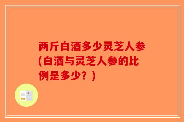 两斤白酒多少灵芝人参(白酒与灵芝人参的比例是多少?)-第1张图片-破壁灵芝孢子粉研究指南 两斤白酒多少灵芝人参(白酒与灵芝人参的比例是多少?)-第1张图片-破壁灵芝孢子粉研究指南