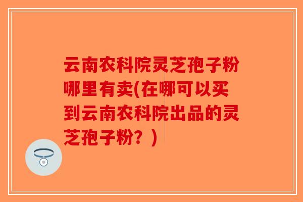 云南农科院灵芝孢子粉哪里有卖(在哪可以买到云南农科院出品的灵芝孢子粉?)-第1张图片-破壁灵芝孢子粉研究指南 云南农科院灵芝孢子粉哪里有卖(在哪可以买到云南农科院出品的灵芝孢子粉?)-第1张图片-破壁灵芝孢子粉研究指南