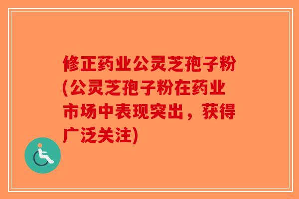 修正药业公灵芝孢子粉(公灵芝孢子粉在药业市场中表现突出，获得广泛关注)-第1张图片-破壁灵芝孢子粉研究指南