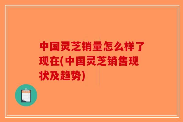 中国灵芝销量怎么样了现在(中国灵芝销售现状及趋势)-第1张图片-破壁灵芝孢子粉研究指南