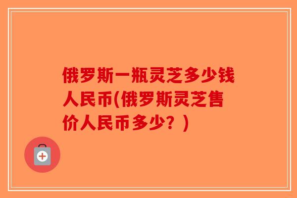 俄罗斯一瓶灵芝多少钱人民币(俄罗斯灵芝售价人民币多少?)-第1张图片-破壁灵芝孢子粉研究指南 俄罗斯一瓶灵芝多少钱人民币(俄罗斯灵芝售价人民币多少?)-第1张图片-破壁灵芝孢子粉研究指南