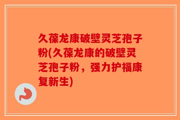 久葆龙康破壁灵芝孢子粉(久葆龙康的破壁灵芝孢子粉，强力护福康复新生)-第1张图片-破壁灵芝孢子粉研究指南