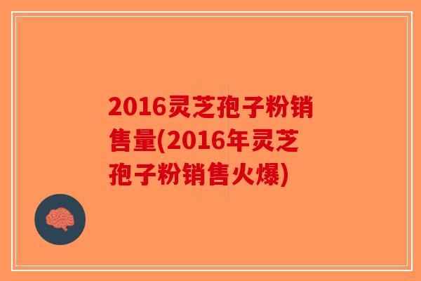 2016灵芝孢子粉销售量(2016年灵芝孢子粉销售火爆)-第1张图片-破壁灵芝孢子粉研究指南 2016灵芝孢子粉销售量(2016年灵芝孢子粉销售火爆)-第1张图片-破壁灵芝孢子粉研究指南