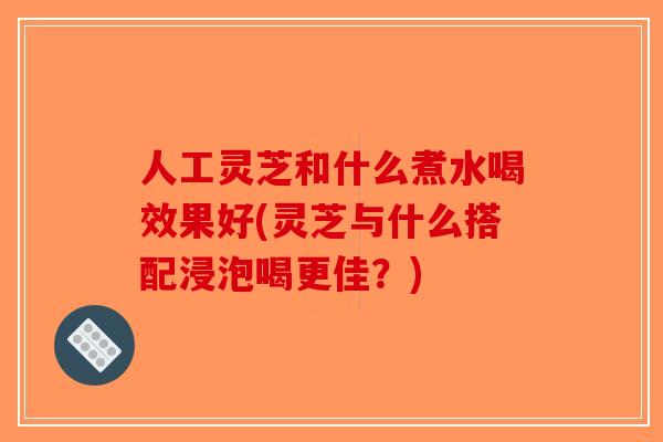 人工灵芝和什么煮水喝效果好(灵芝与什么搭配浸泡喝更佳？)-第1张图片-破壁灵芝孢子粉研究指南