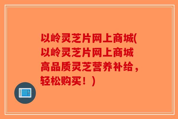 以岭灵芝片网上商城(以岭灵芝片网上商城 高品质灵芝营养补给,轻松购买!)-第1张图片-破壁灵芝孢子粉研究指南 以岭灵芝片网上商城(以岭灵芝片网上商城 高品质灵芝营养补给,轻松购买!)-第1张图片-破壁灵芝孢子粉研究指南