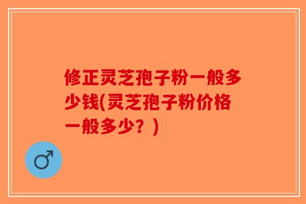 修正灵芝孢子粉一般多少钱(灵芝孢子粉价格一般多少?)-第1张图片-破壁灵芝孢子粉研究指南 修正灵芝孢子粉一般多少钱(灵芝孢子粉价格一般多少?)-第1张图片-破壁灵芝孢子粉研究指南
