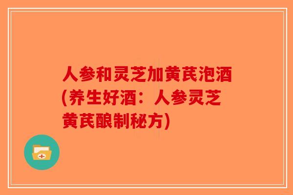人参和灵芝加黄芪泡酒(养生好酒：人参灵芝黄芪酿制秘方)-第1张图片-破壁灵芝孢子粉研究指南