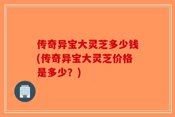 传奇异宝大灵芝多少钱(传奇异宝大灵芝价格是多少？)-第1张图片-破壁灵芝孢子粉研究指南