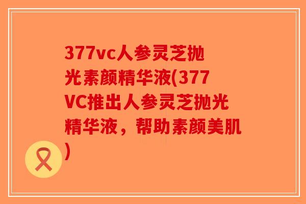 377vc人参灵芝抛光素颜精华液(377VC推出人参灵芝抛光精华液,帮助素颜美肌)-第1张图片-破壁灵芝孢子粉研究指南 377vc人参灵芝抛光素颜精华液(377VC推出人参灵芝抛光精华液,帮助素颜美肌)-第1张图片-破壁灵芝孢子粉研究指南