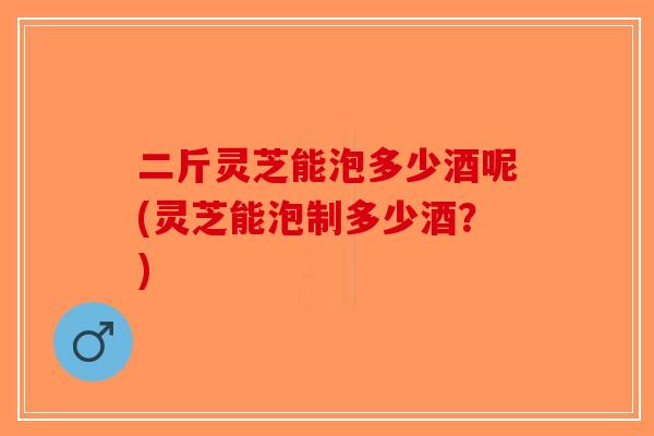 二斤灵芝能泡多少酒呢(灵芝能泡制多少酒?)-第1张图片-破壁灵芝孢子粉研究指南 二斤灵芝能泡多少酒呢(灵芝能泡制多少酒?)-第1张图片-破壁灵芝孢子粉研究指南